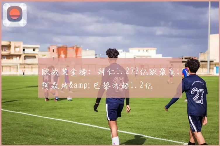 欧战奖金榜：拜仁1.273亿欧最高；阿森纳&巴黎均超1.2亿