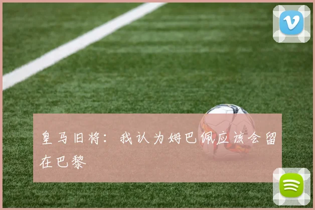 皇马旧将：我认为姆巴佩应该会留在巴黎