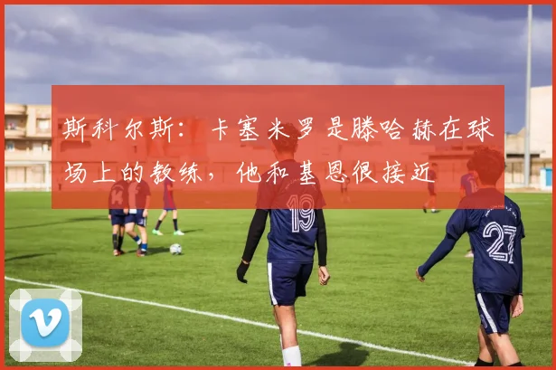 斯科尔斯：卡塞米罗是滕哈赫在球场上的教练，他和基恩很接近