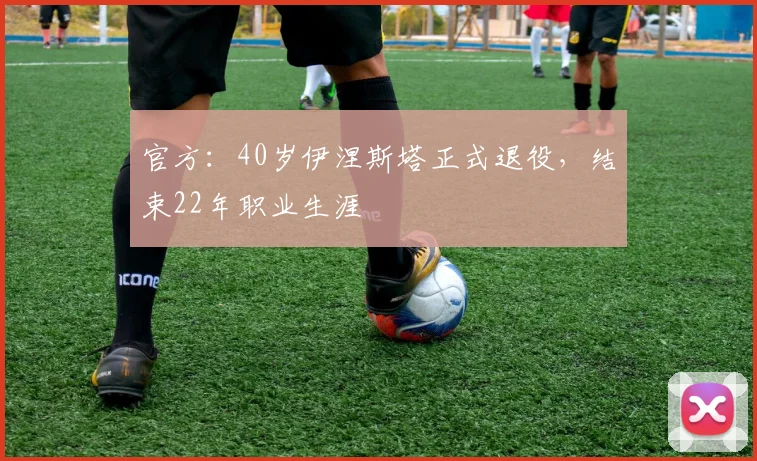 官方：40岁伊涅斯塔正式退役，结束22年职业生涯