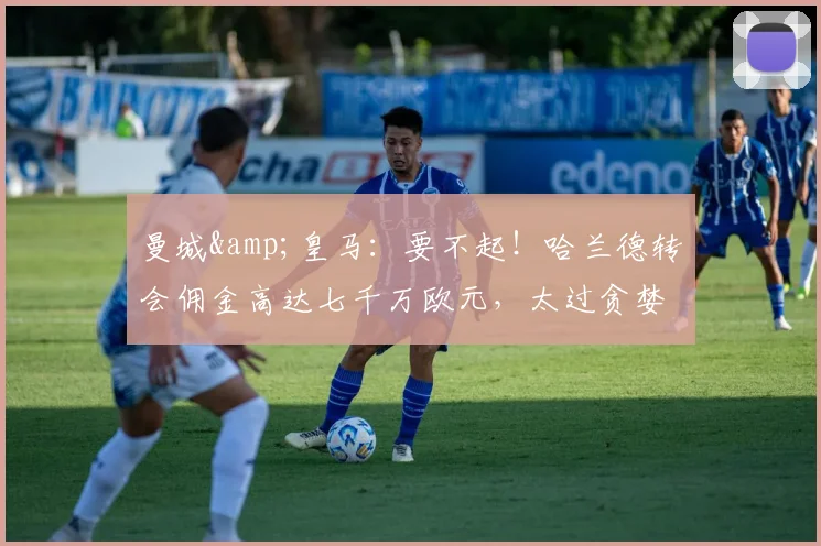 曼城&皇马：要不起！哈兰德转会佣金高达七千万欧元，太过贪婪了