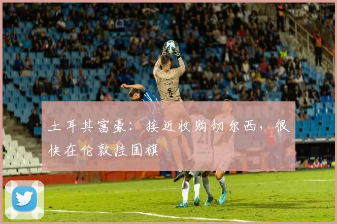 土耳其富豪：接近收购切尔西，很快在伦敦挂国旗