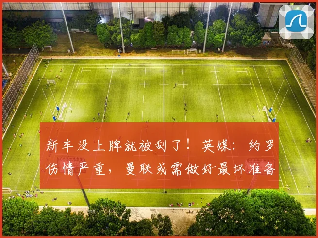 新车没上牌就被刮了！英媒：约罗伤情严重，曼联或需做好最坏准备