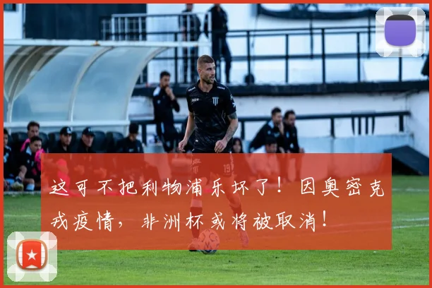 这可不把利物浦乐坏了！因奥密克戎疫情，非洲杯或将被取消！