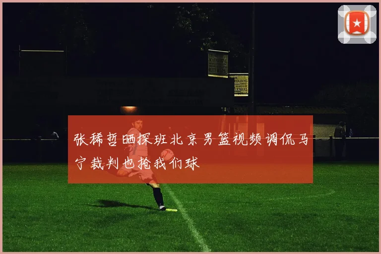 张稀哲晒探班北京男篮视频调侃马宁裁判也抢我们球