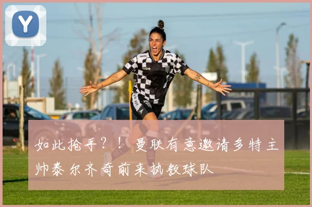 如此抢手？！曼联有意邀请多特主帅泰尔齐奇前来执教球队